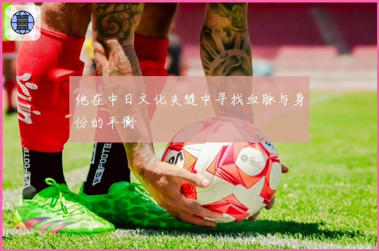 他在中日文化夹缝中寻找血脉与身份的平衡