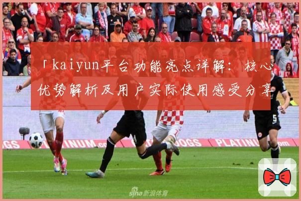 「kaiyun平台功能亮点详解：核心优势解析及用户实际使用感受分享」
