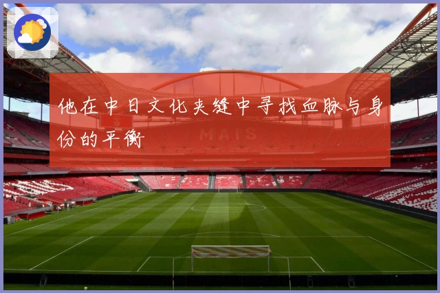 他在中日文化夹缝中寻找血脉与身份的平衡