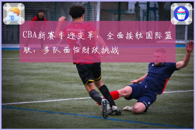 CBA新赛季迎变革，全面接轨国际篮联，多队面临财政挑战