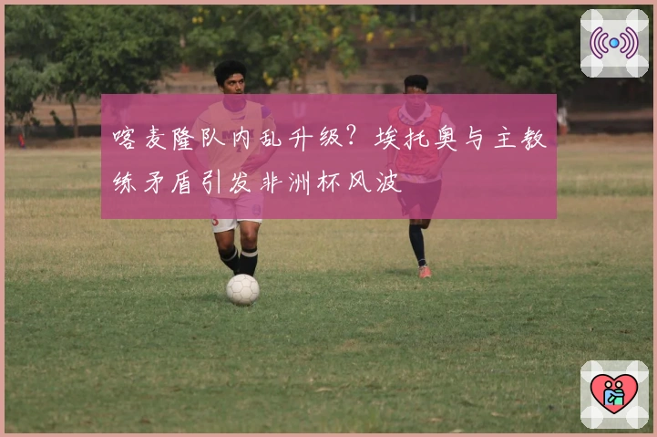 喀麦隆队内乱升级？埃托奥与主教练矛盾引发非洲杯风波