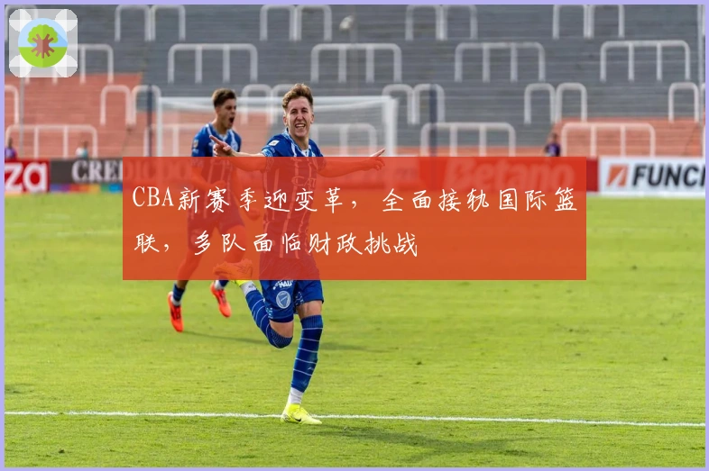 CBA新赛季迎变革，全面接轨国际篮联，多队面临财政挑战