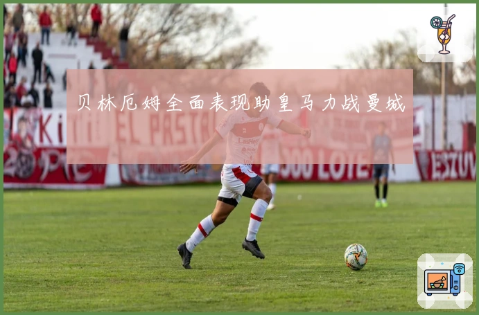 贝林厄姆全面表现助皇马力战曼城