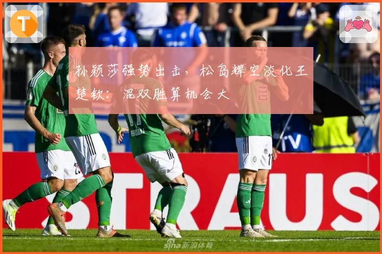 孙颖莎强势出击，松岛辉空淡化王楚钦：混双胜算机会大