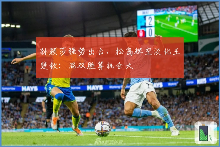 孙颖莎强势出击，松岛辉空淡化王楚钦：混双胜算机会大