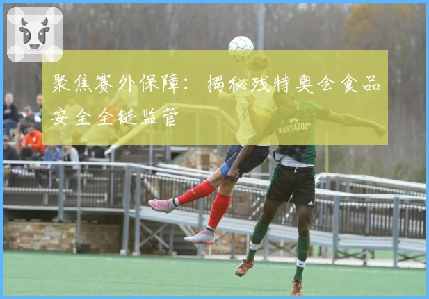 聚焦赛外保障：揭秘残特奥会食品安全全链监管