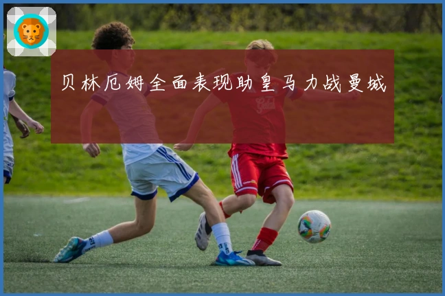 贝林厄姆全面表现助皇马力战曼城