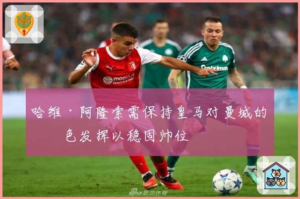 哈维·阿隆索需保持皇马对曼城的出色发挥以稳固帅位