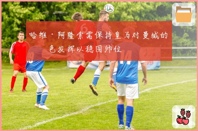 哈维·阿隆索需保持皇马对曼城的出色发挥以稳固帅位